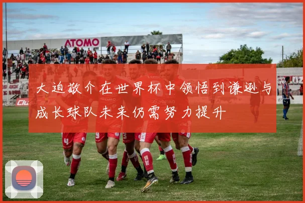 大迫敬介在世界杯中领悟到谦逊与成长球队未来仍需努力提升