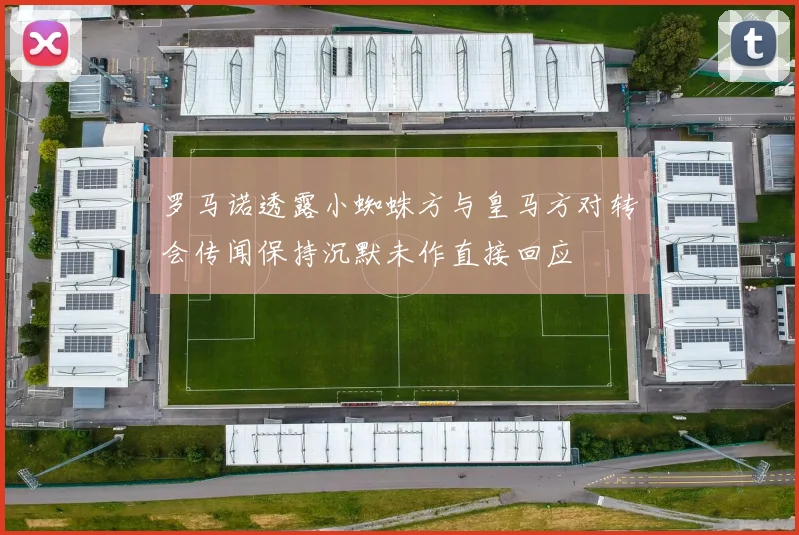 罗马诺透露小蜘蛛方与皇马方对转会传闻保持沉默未作直接回应