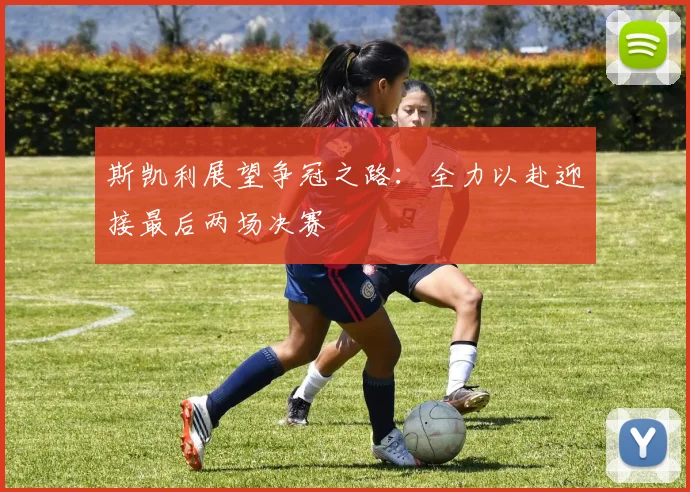 斯凯利展望争冠之路：全力以赴迎接最后两场决赛