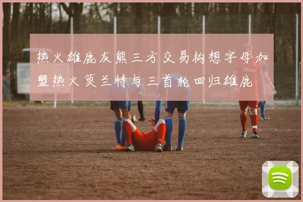 热火雄鹿灰熊三方交易构想字母加盟热火莫兰特与三首轮回归雄鹿