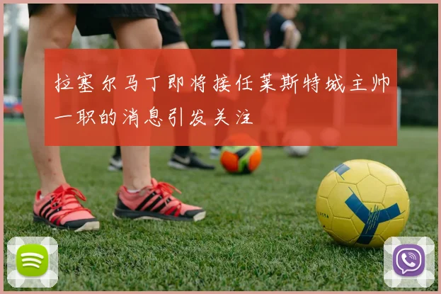 拉塞尔马丁即将接任莱斯特城主帅一职的消息引发关注