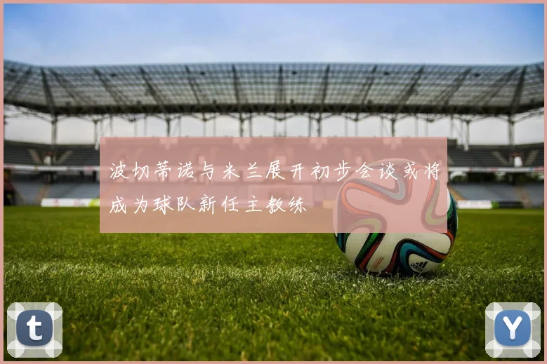 波切蒂诺与米兰展开初步会谈或将成为球队新任主教练