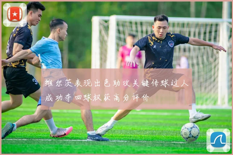 维尔茨表现出色助攻关键传球过人成功夺回球权获高分评价
