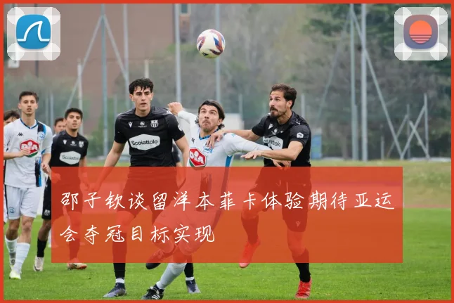 邵子钦谈留洋本菲卡体验期待亚运会夺冠目标实现