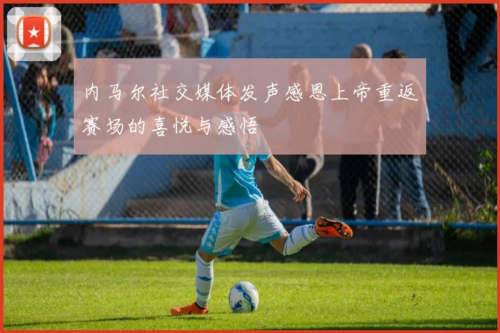 内马尔社交媒体发声感恩上帝重返赛场的喜悦与感悟