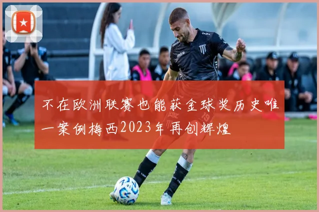 不在欧洲联赛也能获金球奖历史唯一案例梅西2023年再创辉煌