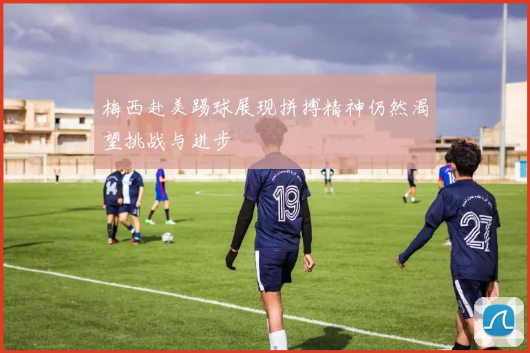 梅西赴美踢球展现拼搏精神仍然渴望挑战与进步