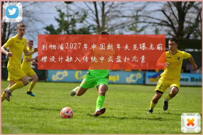利物浦2027年中国新年夹克曝光前襟设计融入传统中式盘扣元素