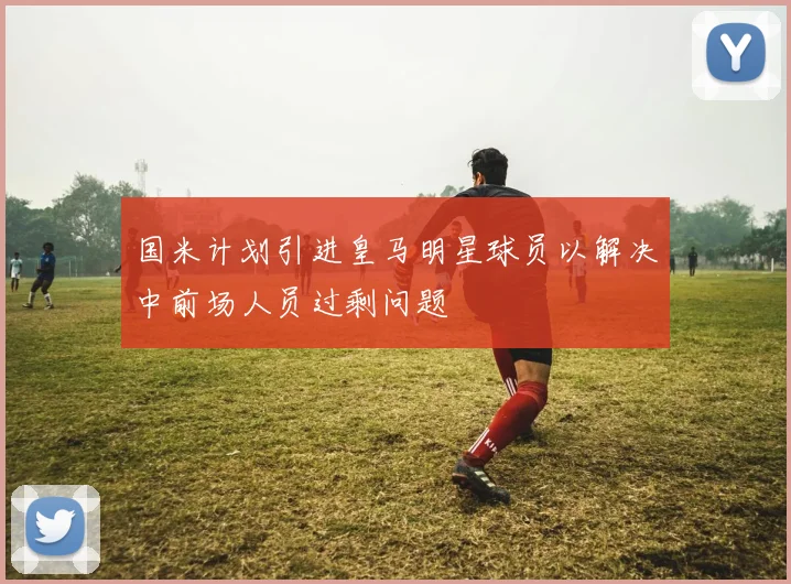 国米计划引进皇马明星球员以解决中前场人员过剩问题